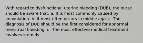 With regard to dysfunctional uterine bleeding (DUB), the nurse should be aware that: a. It is most commonly caused by anovulation. b. It most often occurs in middle age. c. The diagnosis of DUB should be the first considered for abnormal menstrual bleeding. d. The most effective medical treatment involves steroids.