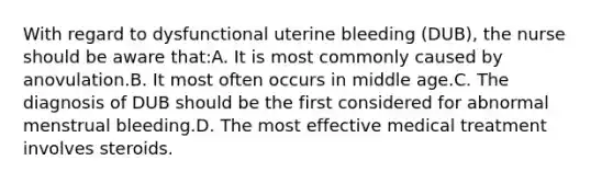 With regard to dysfunctional uterine bleeding (DUB), the nurse should be aware that:A. It is most commonly caused by anovulation.B. It most often occurs in middle age.C. The diagnosis of DUB should be the first considered for abnormal menstrual bleeding.D. The most effective medical treatment involves steroids.