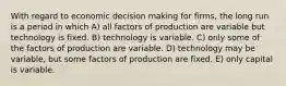 With regard to economic decision making for firms, the long run is a period in which A) all factors of production are variable but technology is fixed. B) technology is variable. C) only some of the factors of production are variable. D) technology may be variable, but some factors of production are fixed. E) only capital is variable.