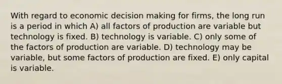 With regard to economic decision making for firms, the long run is a period in which A) all factors of production are variable but technology is fixed. B) technology is variable. C) only some of the factors of production are variable. D) technology may be variable, but some factors of production are fixed. E) only capital is variable.