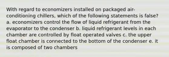 With regard to economizers installed on packaged air-conditioning chillers, which of the following statements is false? a. economizers control the flow of liquid refrigerant from the evaporator to the condenser b. liquid refrigerant levels in each chamber are controlled by float operated valves c. the upper float chamber is connected to the bottom of the condenser e. it is composed of two chambers