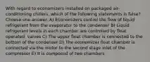 With regard to economizers installed on packaged air-conditioning chillers, which of the following statements is false? Choose one answer. A) Economizers control the flow of liquid refrigerant from the evaporator to the condenser B) Liquid refrigerant levels in each chamber are controlled by float operated, valves C) The upper float chamber is connected to the bottom of the condenser D) The economizer float chamber is connected via the motor to the second stage inlet of the compressor E) It is composed of two chambers