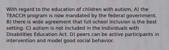 With regard to the education of children with autism, A) the TEACCH program is now mandated by the federal government. B) there is wide agreement that full school inclusion is the best setting. C) autism is not included in the Individuals with Disabilities Education Act. D) peers can be active participants in intervention and model good social behavior.