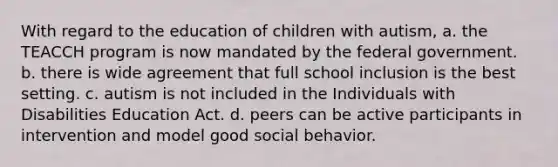 With regard to the education of children with autism, a. the TEACCH program is now mandated by the federal government. b. there is wide agreement that full school inclusion is the best setting. c. autism is not included in the Individuals with Disabilities Education Act. d. peers can be active participants in intervention and model good social behavior.