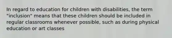 In regard to education for children with disabilities, the term "inclusion" means that these children should be included in regular classrooms whenever possible, such as during physical education or art classes