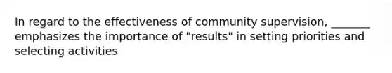 In regard to the effectiveness of community supervision, _______ emphasizes the importance of "results" in setting priorities and selecting activities