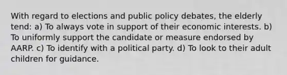 With regard to elections and public policy debates, the elderly tend: a) To always vote in support of their economic interests. b) To uniformly support the candidate or measure endorsed by AARP. c) To identify with a political party. d) To look to their adult children for guidance.