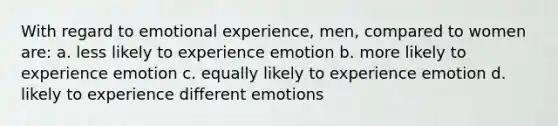 With regard to emotional experience, men, compared to women are: a. less likely to experience emotion b. more likely to experience emotion c. equally likely to experience emotion d. likely to experience different emotions