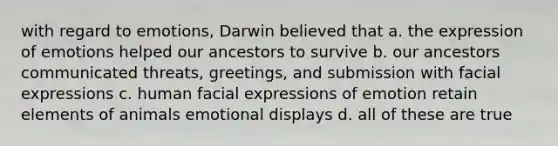 with regard to emotions, Darwin believed that a. the expression of emotions helped our ancestors to survive b. our ancestors communicated threats, greetings, and submission with facial expressions c. human facial expressions of emotion retain elements of animals emotional displays d. all of these are true