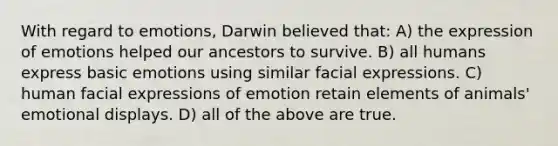 With regard to emotions, Darwin believed that: A) the expression of emotions helped our ancestors to survive. B) all humans express basic emotions using similar facial expressions. C) human facial expressions of emotion retain elements of animals' emotional displays. D) all of the above are true.