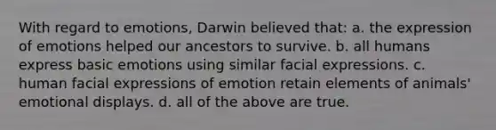 With regard to emotions, Darwin believed that: a. the expression of emotions helped our ancestors to survive. b. all humans express basic emotions using similar facial expressions. c. human facial expressions of emotion retain elements of animals' emotional displays. d. all of the above are true.