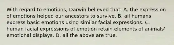 With regard to emotions, Darwin believed that: A. the expression of emotions helped our ancestors to survive. B. all humans express basic emotions using similar facial expressions. C. human facial expressions of emotion retain elements of animals' emotional displays. D. all the above are true.