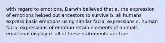 with regard to emotions, Darwin believed that a. the expression of emotions helped out ancestors to survive b. all humans express basic emotions using similar facial expressions c. human facial expressions of emotion retain elements of animals emotional display d. all of these statements are true