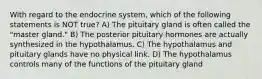 With regard to the endocrine system, which of the following statements is NOT true? A) The pituitary gland is often called the "master gland." B) The posterior pituitary hormones are actually synthesized in the hypothalamus. C) The hypothalamus and pituitary glands have no physical link. D) The hypothalamus controls many of the functions of the pituitary gland