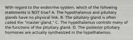 With regard to the endocrine​ system, which of the following statements is NOT​ true? A. The hypothalamus and pituitary glands have no physical link. B. The pituitary gland is often called the​ "master gland." C. The hypothalamus controls many of the functions of the pituitary gland. D. The posterior pituitary hormones are actually synthesized in the hypothalamus.