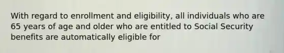 With regard to enrollment and eligibility, all individuals who are 65 years of age and older who are entitled to Social Security benefits are automatically eligible for