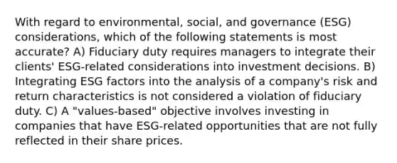 With regard to environmental, social, and governance (ESG) considerations, which of the following statements is most accurate? A) Fiduciary duty requires managers to integrate their clients' ESG-related considerations into investment decisions. B) Integrating ESG factors into the analysis of a company's risk and return characteristics is not considered a violation of fiduciary duty. C) A "values-based" objective involves investing in companies that have ESG-related opportunities that are not fully reflected in their share prices.