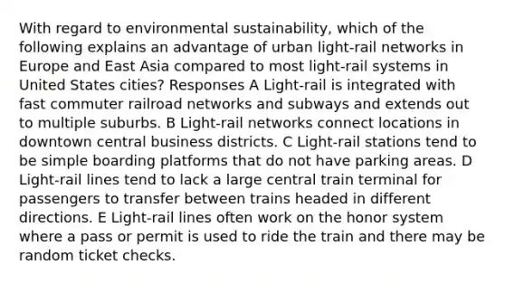 With regard to environmental sustainability, which of the following explains an advantage of urban light-rail networks in Europe and East Asia compared to most light-rail systems in United States cities? Responses A Light-rail is integrated with fast commuter railroad networks and subways and extends out to multiple suburbs. B Light-rail networks connect locations in downtown central business districts. C Light-rail stations tend to be simple boarding platforms that do not have parking areas. D Light-rail lines tend to lack a large central train terminal for passengers to transfer between trains headed in different directions. E Light-rail lines often work on the honor system where a pass or permit is used to ride the train and there may be random ticket checks.