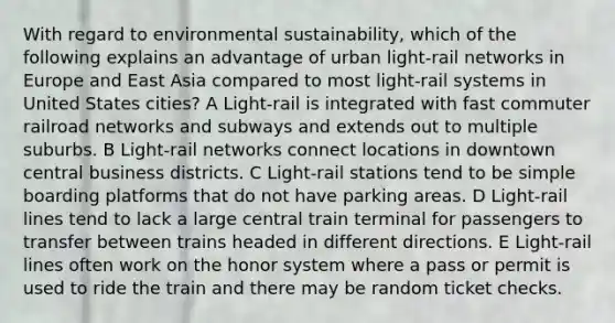 With regard to environmental sustainability, which of the following explains an advantage of urban light-rail networks in Europe and East Asia compared to most light-rail systems in United States cities? A Light-rail is integrated with fast commuter railroad networks and subways and extends out to multiple suburbs. B Light-rail networks connect locations in downtown central business districts. C Light-rail stations tend to be simple boarding platforms that do not have parking areas. D Light-rail lines tend to lack a large central train terminal for passengers to transfer between trains headed in different directions. E Light-rail lines often work on the honor system where a pass or permit is used to ride the train and there may be random ticket checks.