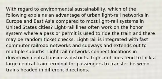 With regard to environmental sustainability, which of the following explains an advantage of urban light-rail networks in Europe and East Asia compared to most light-rail systems in United States cities? Light-rail lines often work on the honor system where a pass or permit is used to ride the train and there may be random ticket checks. Light-rail is integrated with fast commuter railroad networks and subways and extends out to multiple suburbs. Light-rail networks connect locations in downtown central business districts. Light-rail lines tend to lack a large central train terminal for passengers to transfer between trains headed in different directions.