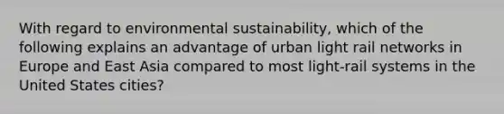 With regard to environmental sustainability, which of the following explains an advantage of urban light rail networks in Europe and East Asia compared to most light-rail systems in the United States cities?