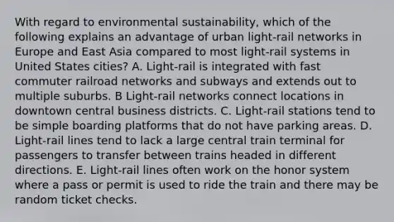 With regard to environmental sustainability, which of the following explains an advantage of urban light-rail networks in Europe and East Asia compared to most light-rail systems in United States cities? A. Light-rail is integrated with fast commuter railroad networks and subways and extends out to multiple suburbs. B Light-rail networks connect locations in downtown central business districts. C. Light-rail stations tend to be simple boarding platforms that do not have parking areas. D. Light-rail lines tend to lack a large central train terminal for passengers to transfer between trains headed in different directions. E. Light-rail lines often work on the honor system where a pass or permit is used to ride the train and there may be random ticket checks.