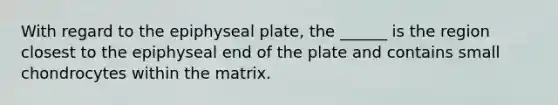 With regard to the epiphyseal plate, the ______ is the region closest to the epiphyseal end of the plate and contains small chondrocytes within the matrix.