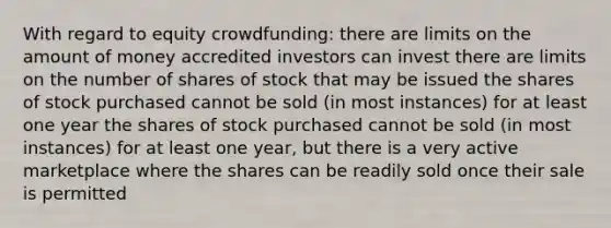 With regard to equity crowdfunding: there are limits on the amount of money accredited investors can invest there are limits on the number of shares of stock that may be issued the shares of stock purchased cannot be sold (in most instances) for at least one year the shares of stock purchased cannot be sold (in most instances) for at least one year, but there is a very active marketplace where the shares can be readily sold once their sale is permitted