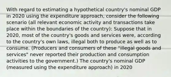 With regard to estimating a hypothetical country's nominal GDP in 2020 using the expenditure approach, consider the following scenario (all relevant economic activity and transactions take place within the boundaries of the country): Suppose that in 2020, most of the country's goods and services were, according to the country's own laws, illegal both to produce as well as to consume. (Producers and consumers of these "illegal goods and services" never reported their production and consumption activities to the government.) The country's nominal GDP (measured using the expenditure approach) in 2020