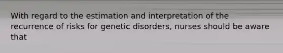 With regard to the estimation and interpretation of the recurrence of risks for genetic disorders, nurses should be aware that