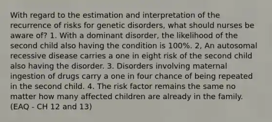 With regard to the estimation and interpretation of the recurrence of risks for genetic disorders, what should nurses be aware of? 1. With a dominant disorder, the likelihood of the second child also having the condition is 100%. 2, An autosomal recessive disease carries a one in eight risk of the second child also having the disorder. 3. Disorders involving maternal ingestion of drugs carry a one in four chance of being repeated in the second child. 4. The risk factor remains the same no matter how many affected children are already in the family. (EAQ - CH 12 and 13)