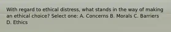 With regard to ethical distress, what stands in the way of making an ethical choice? Select one: A. Concerns B. Morals C. Barriers D. Ethics