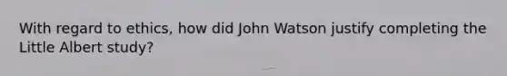 With regard to ethics, how did John Watson justify completing the Little Albert study?