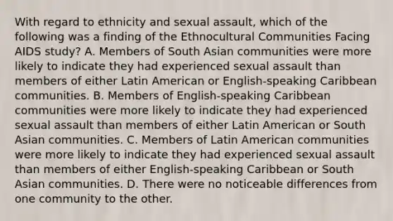 With regard to ethnicity and sexual assault, which of the following was a finding of the Ethnocultural Communities Facing AIDS study? A. Members of South Asian communities were more likely to indicate they had experienced sexual assault than members of either Latin American or English-speaking Caribbean communities. B. Members of English-speaking Caribbean communities were more likely to indicate they had experienced sexual assault than members of either Latin American or South Asian communities. C. Members of Latin American communities were more likely to indicate they had experienced sexual assault than members of either English-speaking Caribbean or South Asian communities. D. There were no noticeable differences from one community to the other.