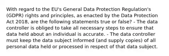 With regard to the EU's General Data Protection Regulation's (GDPR) rights and principles, as enacted by the Data Protection Act 2018, are the following statements true or false? - The data controller is obliged to take all necessary steps to ensure that data held about an individual is accurate. - The data controller must keep the data subject informed (and supply copies) of all personal data held or processed in respect of that data subject.