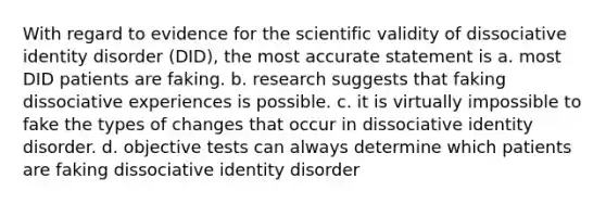 With regard to evidence for the scientific validity of dissociative identity disorder (DID), the most accurate statement is a. most DID patients are faking. b. research suggests that faking dissociative experiences is possible. c. it is virtually impossible to fake the types of changes that occur in dissociative identity disorder. d. objective tests can always determine which patients are faking dissociative identity disorder