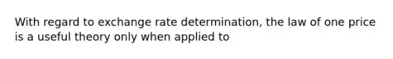 With regard to exchange rate determination, the law of one price is a useful theory only when applied to