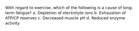 With regard to exercise, which of the following is a cause of long-term fatigue? a. Depletion of electrolyte ions b. Exhaustion of ATP/CP reserves c. Decreased muscle pH d. Reduced enzyme activity