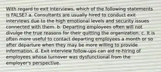 With regard to exit interviews, which of the following statements is FALSE? a. Consultants are usually hired to conduct exit interviews due to the high emotional levels and security issues connected with them. b. Departing employees often will not divulge the true reasons for their quitting the organization. c. It is often more useful to contact departing employees a month or so after departure when they may be more willing to provide information. d. Exit interview follow-ups can aid re-hiring of employees whose turnover was dysfunctional from the employer's perspective.