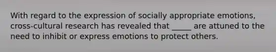 With regard to the expression of socially appropriate emotions, cross-cultural research has revealed that _____ are attuned to the need to inhibit or express emotions to protect others.