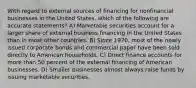 With regard to external sources of financing for nonfinancial businesses in the United States, which of the following are accurate statements? A) Marketable securities account for a larger share of external business financing in the United States than in most other countries. B) Since 1970, most of the newly issued corporate bonds and commercial paper have been sold directly to American households. C) Direct finance accounts for more than 50 percent of the external financing of American businesses. D) Smaller businesses almost always raise funds by issuing marketable securities.