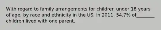 With regard to family arrangements for children under 18 years of age, by race and ethnicity in the US, in 2011, 54.7% of________ children lived with one parent.