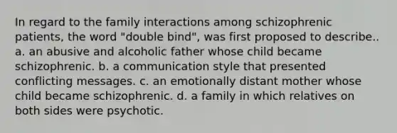 In regard to the family interactions among schizophrenic patients, the word "double bind", was first proposed to describe.. a. an abusive and alcoholic father whose child became schizophrenic. b. a communication style that presented conflicting messages. c. an emotionally distant mother whose child became schizophrenic. d. a family in which relatives on both sides were psychotic.