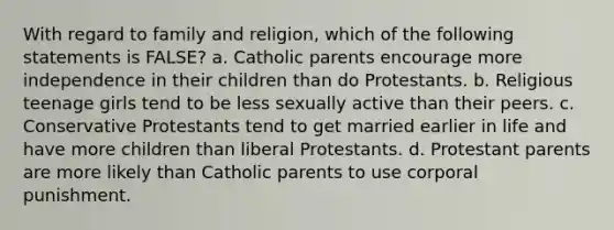 With regard to family and religion, which of the following statements is FALSE? a. Catholic parents encourage more independence in their children than do Protestants. b. Religious teenage girls tend to be less sexually active than their peers. c. Conservative Protestants tend to get married earlier in life and have more children than liberal Protestants. d. Protestant parents are more likely than Catholic parents to use corporal punishment.