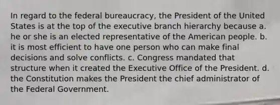 In regard to the federal bureaucracy, the President of the United States is at the top of the executive branch hierarchy because a. he or she is an elected representative of the American people. b. it is most efficient to have one person who can make final decisions and solve conflicts. c. Congress mandated that structure when it created the Executive Office of the President. d. the Constitution makes the President the chief administrator of the Federal Government.