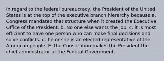 In regard to the federal bureaucracy, the President of the United States is at the top of the executive branch hierarchy because a. Congress mandated that structure when it created the Executive Office of the President. b. No one else wants the job. c. it is most efficient to have one person who can make final decisions and solve conflicts. d. he or she is an elected representative of the American people. E. the Constitution makes the President the chief administrator of the Federal Government.