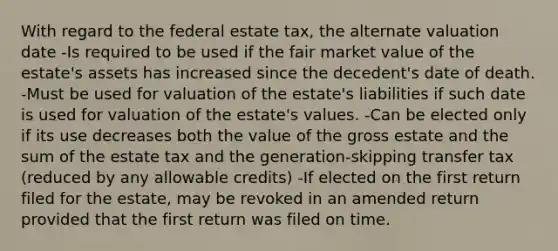 With regard to the federal estate tax, the alternate valuation date -Is required to be used if the fair market value of the estate's assets has increased since the decedent's date of death. -Must be used for valuation of the estate's liabilities if such date is used for valuation of the estate's values. -Can be elected only if its use decreases both the value of the gross estate and the sum of the estate tax and the generation-skipping transfer tax (reduced by any allowable credits) -If elected on the first return filed for the estate, may be revoked in an amended return provided that the first return was filed on time.