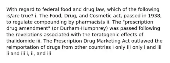 With regard to federal food and drug law, which of the following is/are true? i. The Food, Drug, and Cosmetic act, passed in 1938, to regulate compounding by pharmacists ii. The "prescription drug amendment" (or Durham-Humphrey) was passed following the revelations associated with the teratogenic effects of thalidomide iii. The Prescription Drug Marketing Act outlawed the reimportation of drugs from other countries i only iii only i and iii ii and iii i, ii, and iii