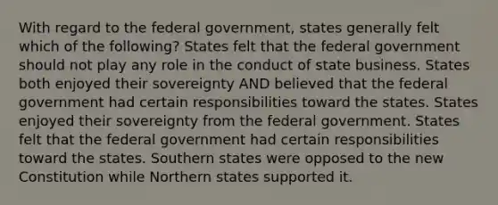 With regard to the federal government, states generally felt which of the following? States felt that the federal government should not play any role in the conduct of state business. States both enjoyed their sovereignty AND believed that the federal government had certain responsibilities toward the states. States enjoyed their sovereignty from the federal government. States felt that the federal government had certain responsibilities toward the states. Southern states were opposed to the new Constitution while Northern states supported it.