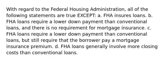 With regard to the Federal Housing Administration, all of the following statements are true EXCEPT: a. FHA insures loans. b. FHA loans require a lower down payment than conventional loans, and there is no requirement for mortgage insurance. c. FHA loans require a lower down payment than conventional loans, but still require that the borrower pay a mortgage insurance premium. d. FHA loans generally involve more closing costs than conventional loans.